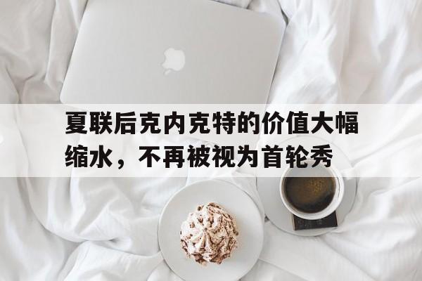 关于夏联后克内克特的价值大幅缩水，不再被视为首轮秀的信息