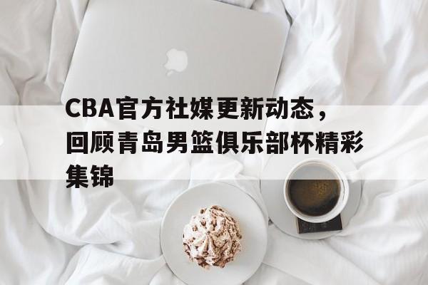 CBA官方社媒更新动态，回顾青岛男篮俱乐部杯精彩集锦的简单介绍