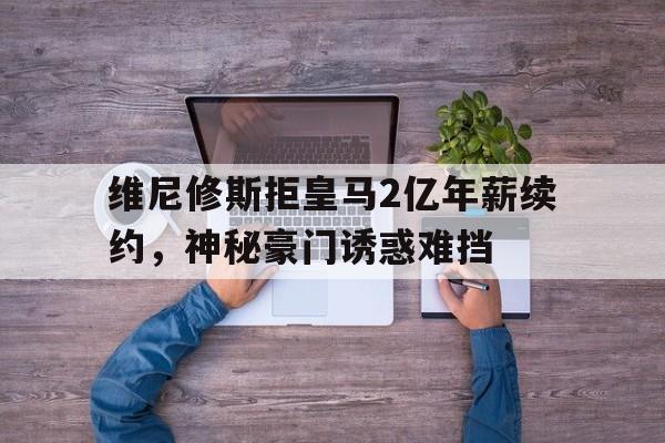 维尼修斯拒皇马2亿年薪续约，神秘豪门诱惑难挡的简单介绍