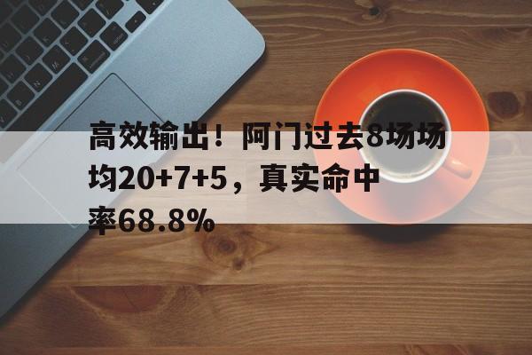 包含高效输出！阿门过去8场场均20+7+5，真实命中率68.8%的词条