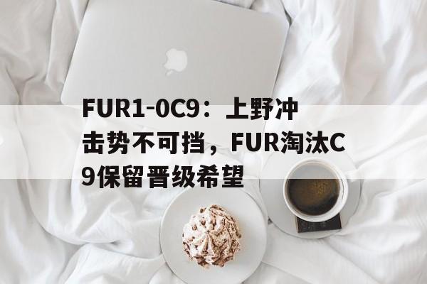 FUR1-0C9：上野冲击势不可挡，FUR淘汰C9保留晋级希望的简单介绍