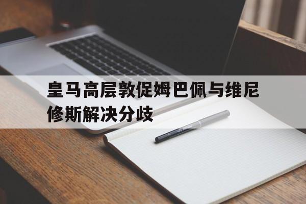 包含皇马高层敦促姆巴佩与维尼修斯解决分歧的词条