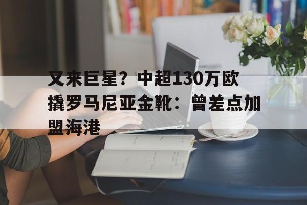 又来巨星？中超130万欧撬罗马尼亚金靴：曾差点加盟海港的简单介绍